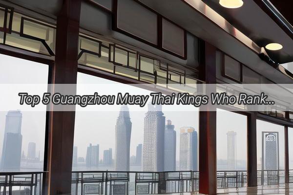 Top 5 Guangzhou Muay Thai Kings Who Ranks Supreme in the City of Champions